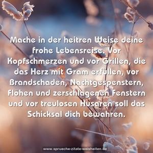 Mache in der heitren Weise deine frohe Lebensreise.
Vor Kopfschmerzen und vor Grillen,
die das Herz mit Gram erfüllen,
vor Brandschaden, Nachtgespenstern,
Flöhen und zerschlagenen Fenstern
und vor treulosen Husaren
soll das Schicksal dich bewahren.