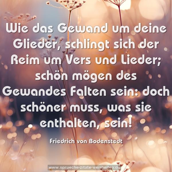 Wie das Gewand um deine Glieder,
schlingt sich der Reim um Vers und Lieder;
schön mögen des Gewandes Falten sein:
doch schöner muss, was sie enthalten, sein!