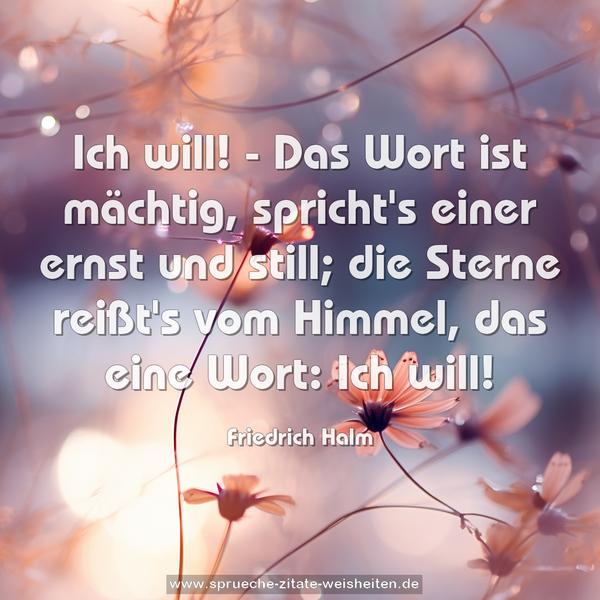 Ich will! - Das Wort ist mächtig,
spricht's einer ernst und still;
die Sterne reißt's vom Himmel,
das eine Wort: Ich will!