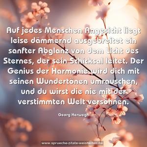 Auf jedes Menschen Angesicht
liegt leise dämmernd ausgebreitet
ein sanfter Abglanz von dem Licht
des Sternes, der sein Schicksal leitet.
Der Genius der Harmonie
wird dich mit seinen Wundertönen
umrauschen, und du wirst die nie
mit der verstimmten Welt versöhnen.