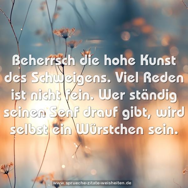 Beherrsch die hohe Kunst des Schweigens.
Viel Reden ist nicht fein.
Wer ständig seinen Senf drauf gibt,
wird selbst ein Würstchen sein.