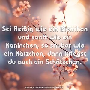 Sei fleißig wie ein Bienchen
und sanft wie ein Kaninchen,
so sauber wie ein Kätzchen,
dann kriegst du auch ein Schätzchen.