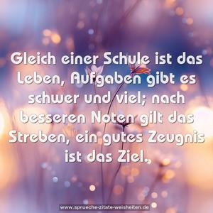 Gleich einer Schule ist das Leben,
Aufgaben gibt es schwer und viel;
nach besseren Noten gilt das Streben,
ein gutes Zeugnis ist das Ziel.