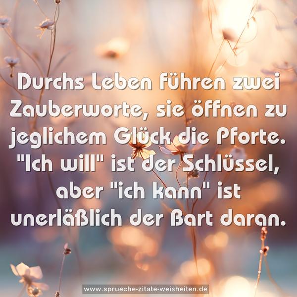 Durchs Leben führen zwei Zauberworte,
sie öffnen zu jeglichem Glück die Pforte.
"Ich will" ist der Schlüssel, aber "ich kann"
ist unerläßlich der Bart daran.