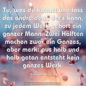 Tu, was du kannst
und lass das andre dem, der's kann,
zu jedem Werk gehört ein ganzer Mann.
Zwei Hälften machen zwar ein Ganzes, aber merk:
aus halb und halb getan entsteht kein ganzes Werk.