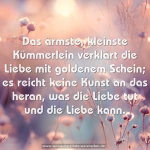 Das ärmste, kleinste Kümmerlein
verklärt die Liebe mit goldenem Schein;
es reicht keine Kunst an das heran,
was die Liebe tut und die Liebe kann.