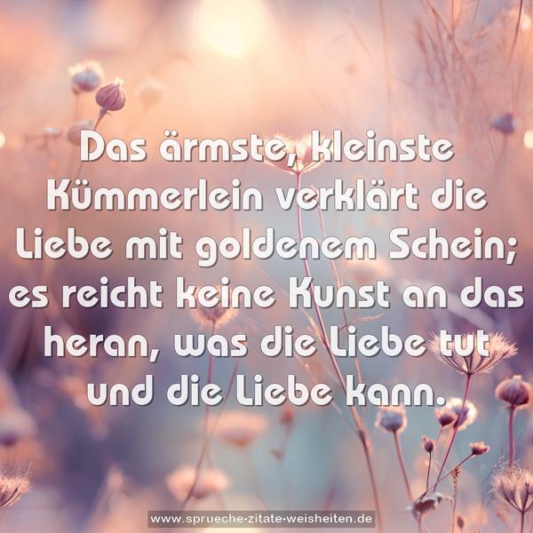 Das ärmste, kleinste Kümmerlein
verklärt die Liebe mit goldenem Schein;
es reicht keine Kunst an das heran,
was die Liebe tut und die Liebe kann.