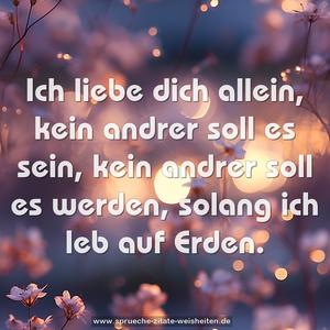 Ich liebe dich allein,
kein andrer soll es sein,
kein andrer soll es werden,
solang ich leb auf Erden.