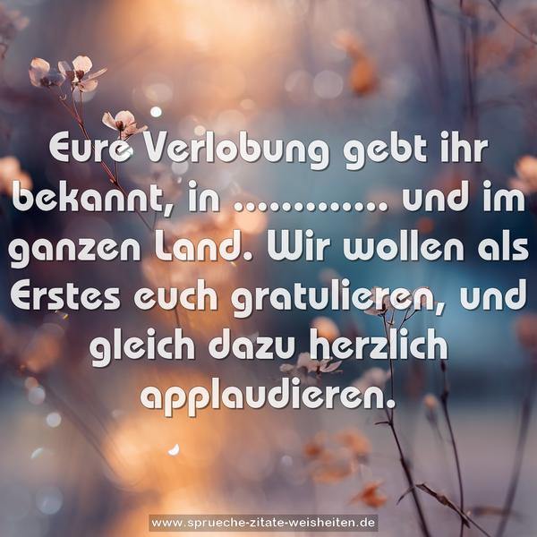 Eure Verlobung gebt ihr bekannt,
in ............. und im ganzen Land.
Wir wollen als Erstes euch gratulieren,
und gleich dazu herzlich applaudieren.