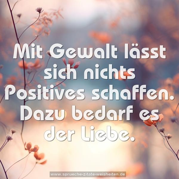 Mit Gewalt lässt sich nichts Positives schaffen.
Dazu bedarf es der Liebe.