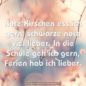 Rote Kirschen ess ich gern,
schwarze noch viel lieber.
In die Schule geh ich gern,
Ferien hab ich lieber.