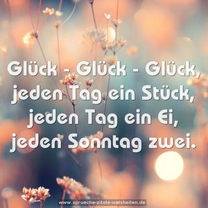 Glück - Glück - Glück,
jeden Tag ein Stück,
jeden Tag ein Ei,
jeden Sonntag zwei.