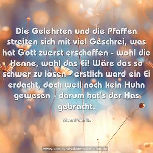 Die Gelehrten und die Pfaffen
streiten sich mit viel Geschrei,
was hat Gott zuerst erschaffen -
wohl die Henne, wohl das Ei!
Wäre das so schwer zu lösen -
erstlich ward ein Ei erdacht,
doch weil noch kein Huhn gewesen -
darum hat's der Has gebracht.