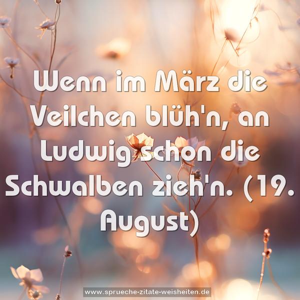 Wenn im März die Veilchen blüh'n,
an Ludwig schon die Schwalben zieh'n.
(19. August)