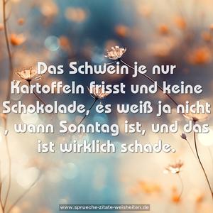 Das Schwein je nur Kartoffeln frisst
und keine Schokolade,
es weiß ja nicht , wann Sonntag ist,
und das ist wirklich schade.