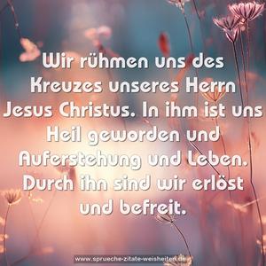 Wir rühmen uns des Kreuzes unseres Herrn Jesus Christus.
In ihm ist uns Heil geworden und Auferstehung und Leben.
Durch ihn sind wir erlöst und befreit.