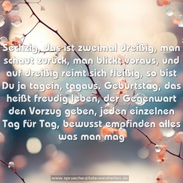 Sechzig, das ist zweimal dreißig,
man schaut zurück, man blickt voraus,
und auf dreißig reimt sich fleißig,
so bist Du ja tagein, tagaus.
Geburtstag, das heißt freudig leben,
der Gegenwart den Vorzug geben,
jeden einzelnen Tag für Tag,
bewusst empfinden alles was man mag
