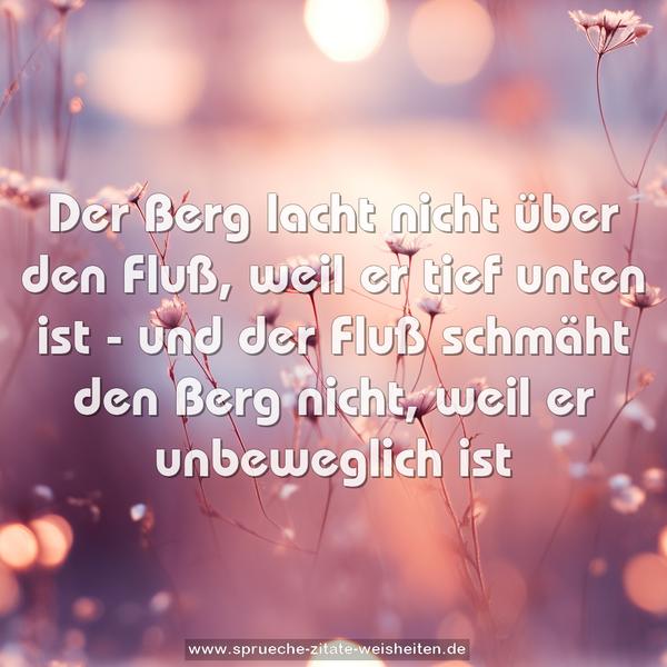 Der Berg lacht nicht über den Fluß,
weil er tief unten ist -
und der Fluß schmäht den Berg nicht,
weil er unbeweglich ist