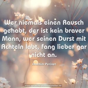 Wer niemals einen Rausch gehabt, der ist kein braver Mann, 
wer seinen Durst mit Achteln labt, fang lieber gar nicht an.
