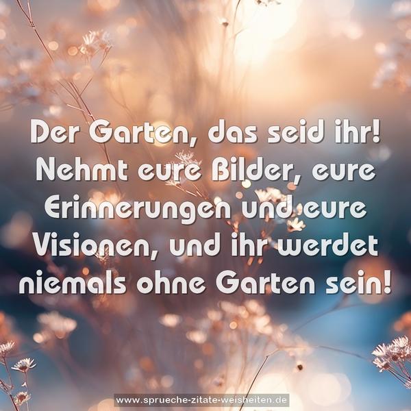 Der Garten, das seid ihr!
Nehmt eure Bilder, eure Erinnerungen und eure Visionen,
und ihr werdet niemals ohne Garten sein!