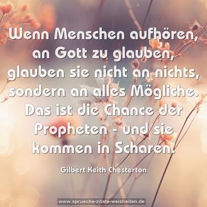 Wenn Menschen aufhören, an Gott zu glauben,
glauben sie nicht an nichts, sondern an alles Mögliche.
Das ist die Chance der Propheten - und sie kommen in Scharen. 