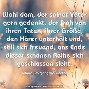 Wohl dem, der seiner Väter gern gedenkt,
der froh von ihren Taten, ihrer Größe,
den Hörer unterhält und, still sich freuend,
ans Ende dieser schönen Reihe sich geschlossen sieht. 