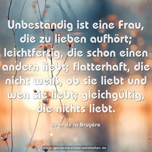 Unbeständig ist eine Frau, die zu lieben aufhört; leichtfertig, die schon einen andern liebt;
flatterhaft, die nicht weiß, ob sie liebt und wen sie liebt; gleichgültig, die nichts liebt.