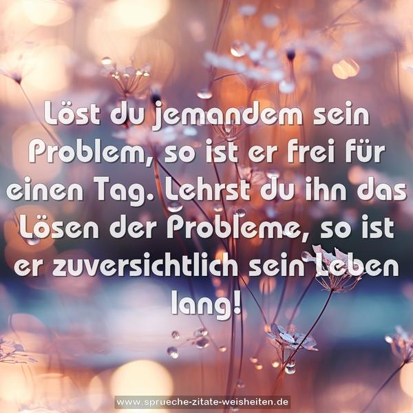 Löst du jemandem sein Problem,
so ist er frei für einen Tag.
Lehrst du ihn das Lösen der Probleme,
so ist er zuversichtlich sein Leben lang!