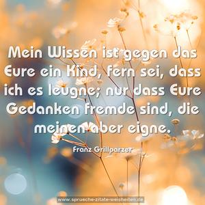 Mein Wissen ist gegen das Eure ein Kind,
fern sei, dass ich es leugne;
nur dass Eure Gedanken fremde sind, die meinen aber eigne.