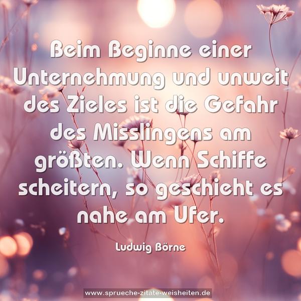 Beim Beginne einer Unternehmung und unweit des Zieles
ist die Gefahr des Misslingens am größten.
Wenn Schiffe scheitern, so geschieht es nahe am Ufer.