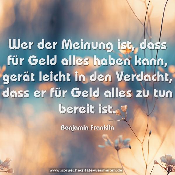 Wer der Meinung ist,
dass für Geld alles haben kann,
gerät leicht in den Verdacht,
dass er für Geld alles zu tun bereit ist.