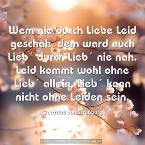 Wem nie durch Liebe Leid geschah,
dem ward auch Lieb´ durch Lieb´ nie nah.
Leid kommt wohl ohne Lieb´ allein,
Lieb´ kann nicht ohne Leiden sein.