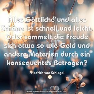 Alles Göttliche und alles Schöne ist schnell und leicht.
Oder sammelt die Freude sich etwa so wie Geld
und andere Materien durch ein konsequentes Betragen?