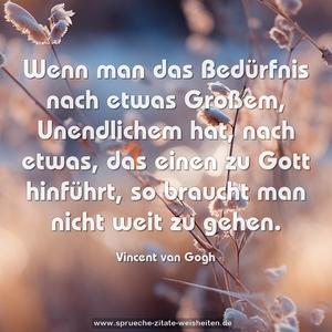 Wenn man das Bedürfnis nach etwas Großem, Unendlichem hat, nach etwas, das einen zu Gott hinführt,
so braucht man nicht weit zu gehen.