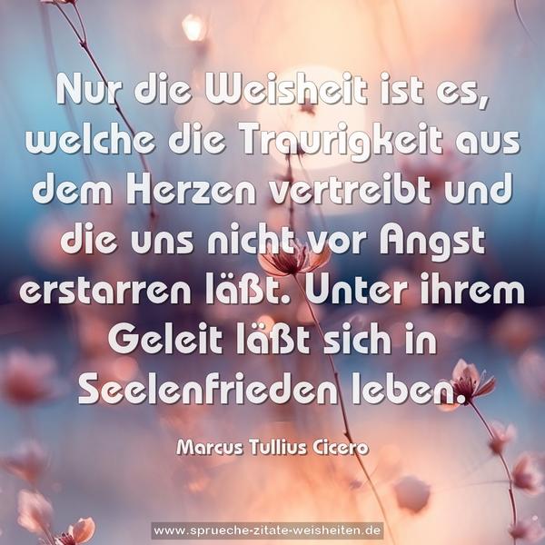 Nur die Weisheit ist es, welche die Traurigkeit aus dem Herzen vertreibt und die uns nicht vor Angst erstarren läßt. Unter ihrem Geleit läßt sich in Seelenfrieden leben.