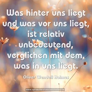 Was hinter uns liegt und was vor uns liegt,
ist relativ unbedeutend, verglichen mit dem, was in uns liegt.