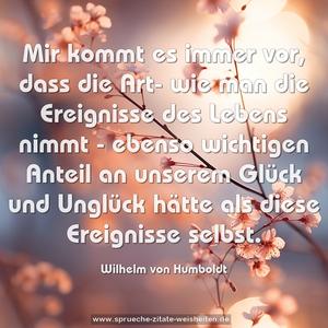 Mir kommt es immer vor, dass die Art- wie man die Ereignisse des Lebens nimmt - ebenso wichtigen Anteil an unserem Glück und Unglück hätte als diese Ereignisse selbst.