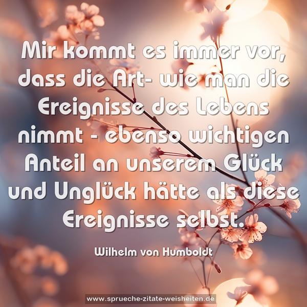 Mir kommt es immer vor, dass die Art- wie man die Ereignisse des Lebens nimmt - ebenso wichtigen Anteil an unserem Glück und Unglück hätte als diese Ereignisse selbst.