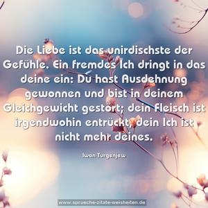 Die Liebe ist das unirdischste der Gefühle.
Ein fremdes Ich dringt in das deine ein:
Du hast Ausdehnung gewonnen und bist in deinem Gleichgewicht gestört; dein Fleisch ist irgendwohin entrückt,
dein Ich ist nicht mehr deines.