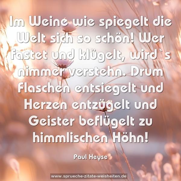 Im Weine wie spiegelt die Welt sich so schön!
Wer fastet und klügelt, wird`s nimmer verstehn.
Drum Flaschen entsiegelt und Herzen entzügelt
und Geister beflügelt zu himmlischen Höhn! 