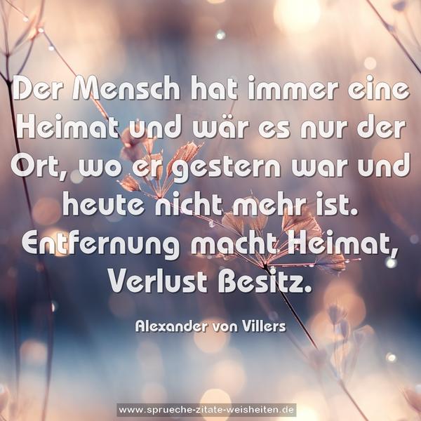 Der Mensch hat immer eine Heimat und wär es nur der Ort,
wo er gestern war und heute nicht mehr ist.
Entfernung macht Heimat, Verlust Besitz.