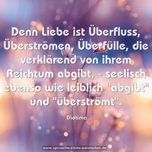 Denn Liebe ist Überfluss,
Überströmen, Überfülle, die verklärend
von ihrem Reichtum abgibt, -
seelisch ebenso wie leiblich "abgibt"
und "überströmt".