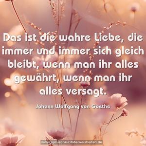 Das ist die wahre Liebe,
die immer und immer sich gleich bleibt,
wenn man ihr alles gewährt,
wenn man ihr alles versagt.