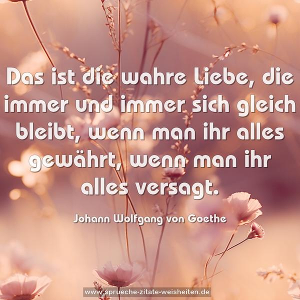 Das ist die wahre Liebe,
die immer und immer sich gleich bleibt,
wenn man ihr alles gewährt,
wenn man ihr alles versagt.