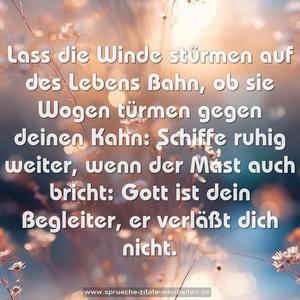 Lass die Winde stürmen auf des Lebens Bahn,
ob sie Wogen türmen gegen deinen Kahn:
Schiffe ruhig weiter, wenn der Mast auch bricht:
Gott ist dein Begleiter, er verläßt dich nicht.