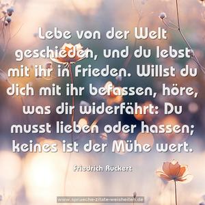 Lebe von der Welt geschieden,
und du lebst mit ihr in Frieden.
Willst du dich mit ihr befassen,
höre, was dir widerfährt:
Du musst lieben oder hassen;
keines ist der Mühe wert.