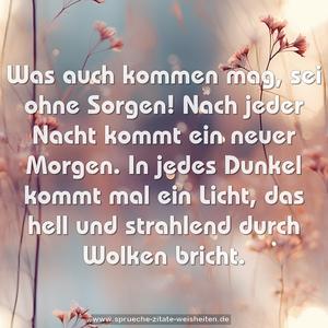 Was auch kommen mag, sei ohne Sorgen!
Nach jeder Nacht kommt ein neuer Morgen.
In jedes Dunkel kommt mal ein Licht,
das hell und strahlend durch Wolken bricht.