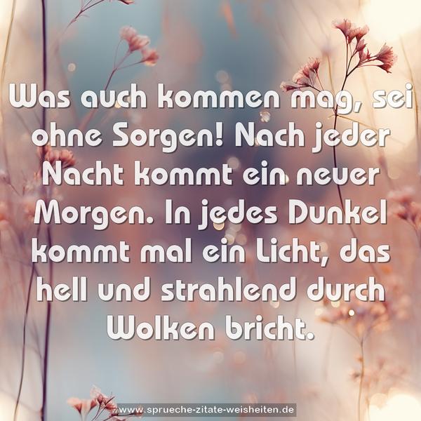 Was auch kommen mag, sei ohne Sorgen!
Nach jeder Nacht kommt ein neuer Morgen.
In jedes Dunkel kommt mal ein Licht,
das hell und strahlend durch Wolken bricht.