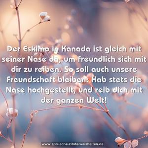 Der Eskimo in Kanada
ist gleich mit seiner Nase da,
um freundlich sich mit dir zu reiben.
So soll auch unsere Freundschaft bleiben:
Hab stets die Nase hochgestellt,
und reib dich mit der ganzen Welt!