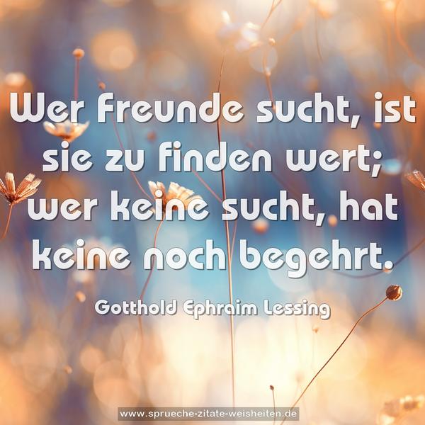 Wer Freunde sucht, ist sie zu finden wert;
wer keine sucht, hat keine noch begehrt.